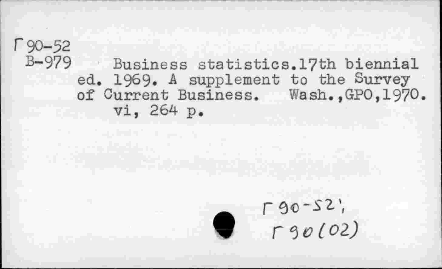 ﻿r 90-52
B-979 Business statistics.17th biennial ed. 1969» A supplement to the Survey of Current Business. Wash.,GPO,1970.
vi, 264 p.
r
V ^o(Ol)